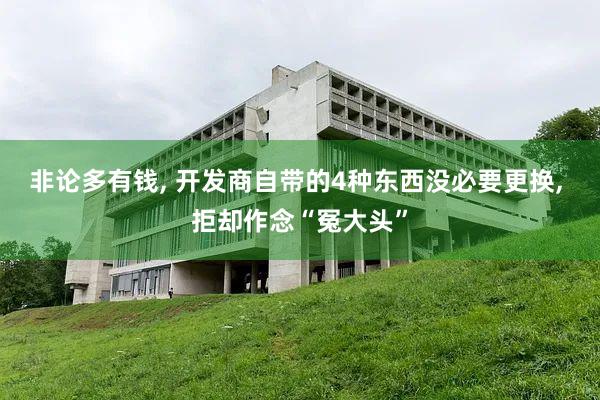 非论多有钱, 开发商自带的4种东西没必要更换, 拒却作念“冤大头”