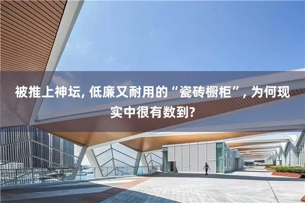 被推上神坛, 低廉又耐用的“瓷砖橱柜”, 为何现实中很有数到?