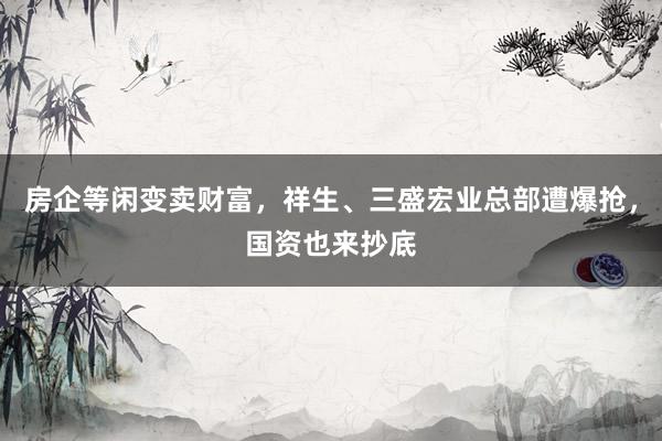 房企等闲变卖财富，祥生、三盛宏业总部遭爆抢，国资也来抄底