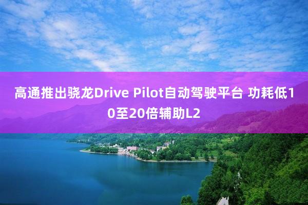 高通推出骁龙Drive Pilot自动驾驶平台 功耗低10至20倍辅助L2