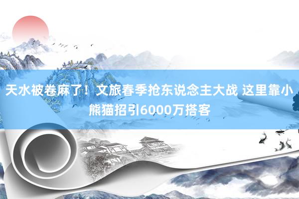 天水被卷麻了！文旅春季抢东说念主大战 这里靠小熊猫招引6000万搭客