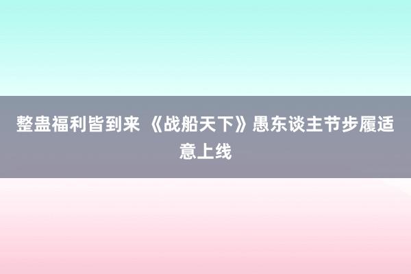 整蛊福利皆到来 《战船天下》愚东谈主节步履适意上线