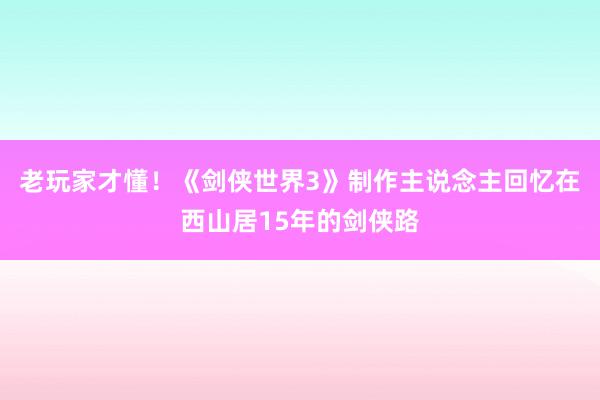 老玩家才懂！《剑侠世界3》制作主说念主回忆在西山居15年的剑侠路