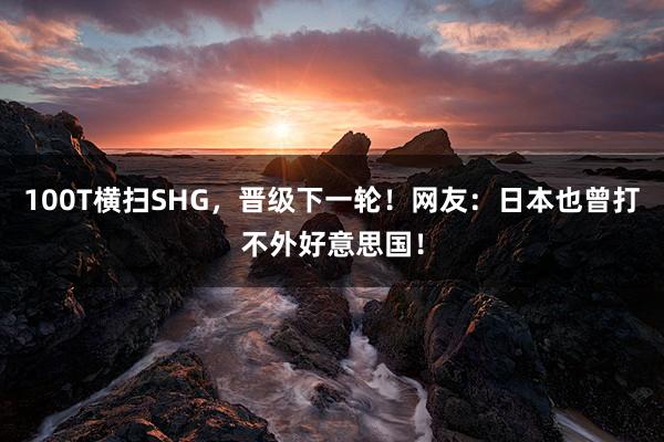 100T横扫SHG，晋级下一轮！网友：日本也曾打不外好意思国！