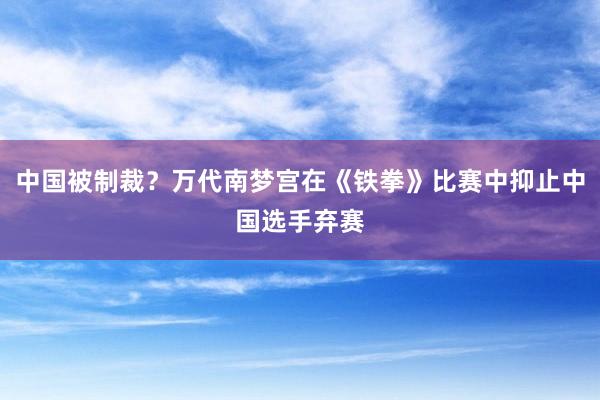 中国被制裁？万代南梦宫在《铁拳》比赛中抑止中国选手弃赛