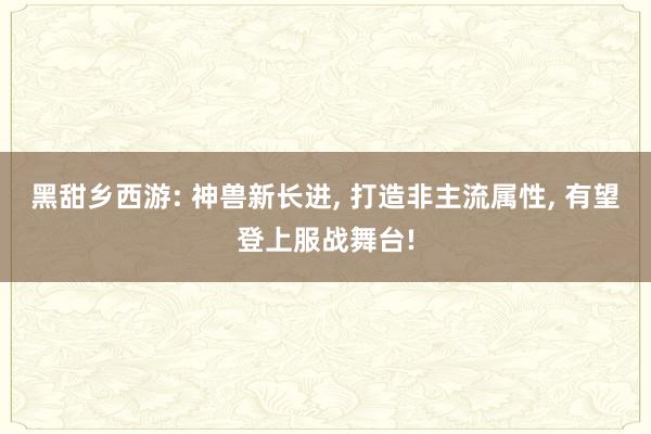 黑甜乡西游: 神兽新长进, 打造非主流属性, 有望登上服战舞台!