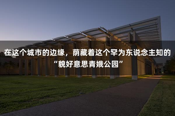 在这个城市的边缘，荫藏着这个罕为东说念主知的“貌好意思青娥公园”