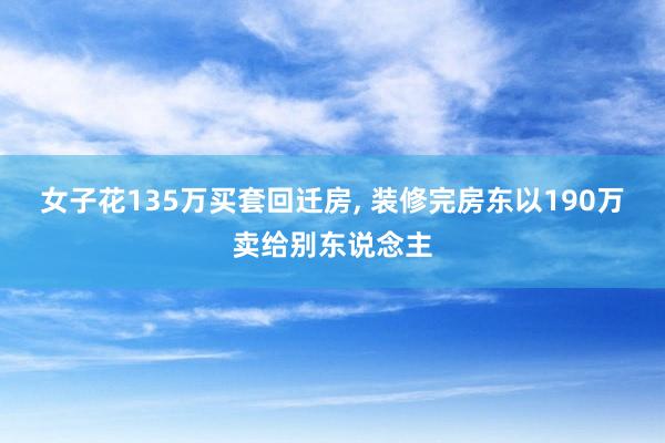 女子花135万买套回迁房, 装修完房东以190万卖给别东说念主