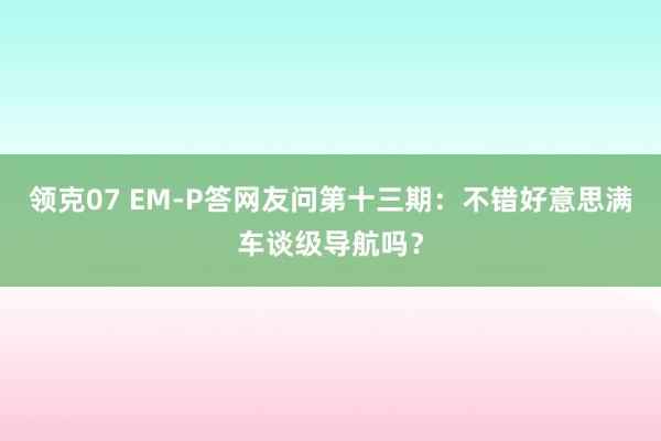 领克07 EM-P答网友问第十三期：不错好意思满车谈级导航吗？