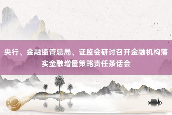 央行、金融监管总局、证监会研讨召开金融机构落实金融增量策略责任茶话会