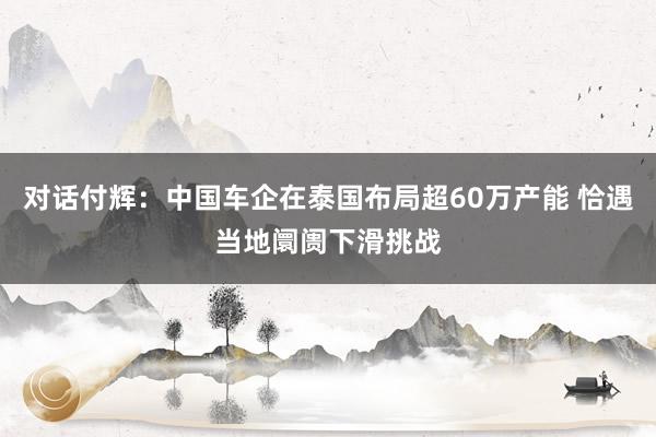 对话付辉：中国车企在泰国布局超60万产能 恰遇当地阛阓下滑挑战