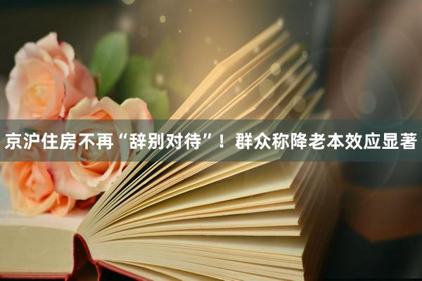 京沪住房不再“辞别对待”！群众称降老本效应显著