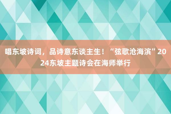 唱东坡诗词，品诗意东谈主生！“弦歌沧海滨”2024东坡主题诗会在海师举行