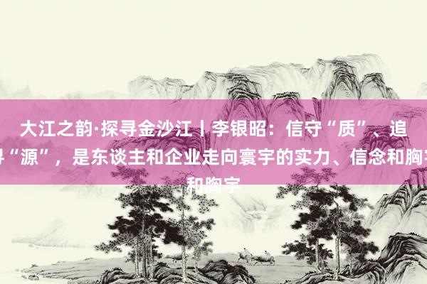 大江之韵·探寻金沙江丨李银昭：信守“质”、追寻“源”，是东谈主和企业走向寰宇的实力、信念和胸宇