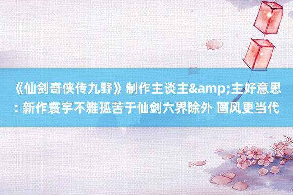 《仙剑奇侠传九野》制作主谈主&主好意思: 新作寰宇不雅孤苦于仙剑六界除外 画风更当代