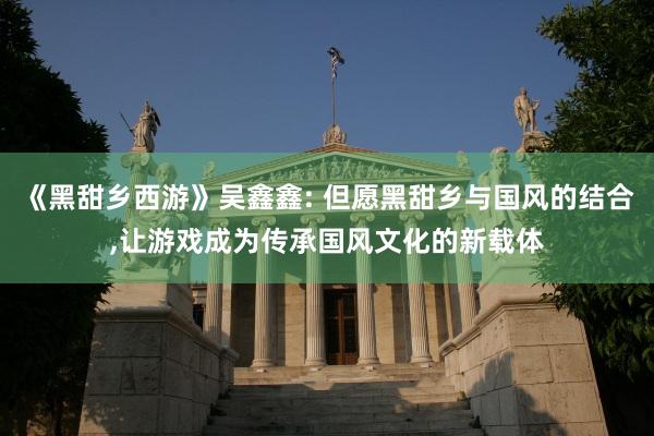 《黑甜乡西游》吴鑫鑫: 但愿黑甜乡与国风的结合,让游戏成为传承国风文化的新载体